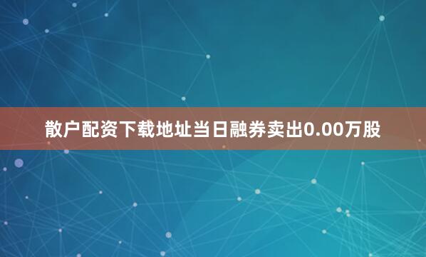 散户配资下载地址当日融券卖出0.00万股