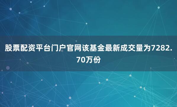 股票配资平台门户官网该基金最新成交量为7282.70万份