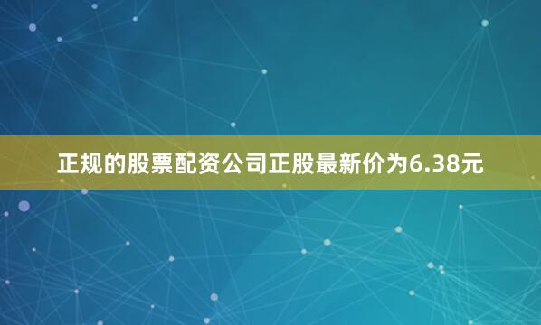 正规的股票配资公司正股最新价为6.38元