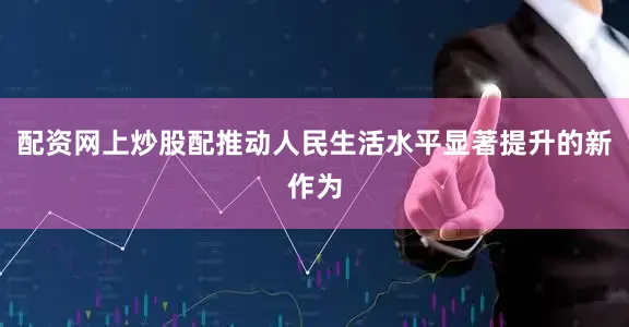 配资网上炒股配推动人民生活水平显著提升的新作为