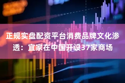 正规实盘配资平台消费品牌文化渗透：宜家在中国开设37家商场