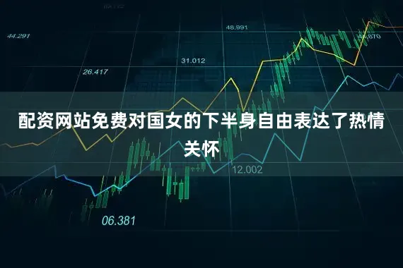 配资网站免费对国女的下半身自由表达了热情关怀