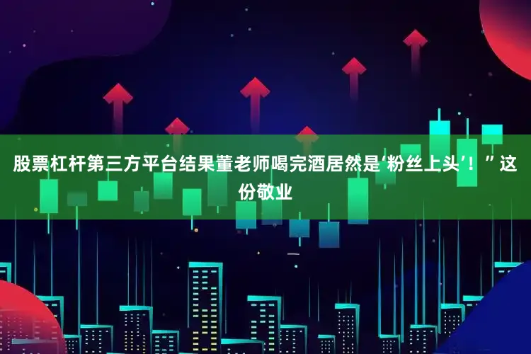 股票杠杆第三方平台结果董老师喝完酒居然是‘粉丝上头’！”这份敬业