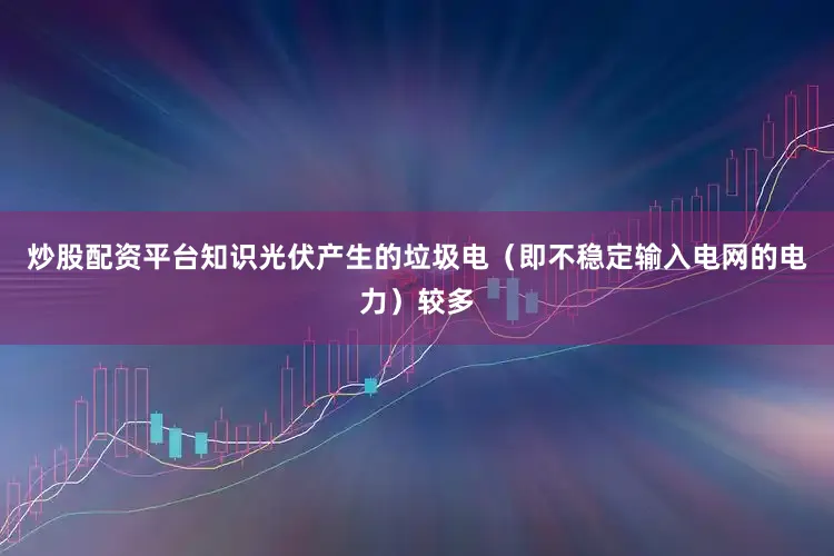 炒股配资平台知识光伏产生的垃圾电（即不稳定输入电网的电力）较多