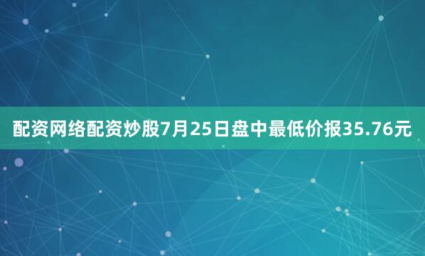 配资网络配资炒股7月25日盘中最低价报35.76元