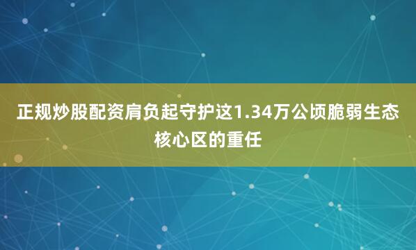 正规炒股配资肩负起守护这1.34万公顷脆弱生态核心区的重任