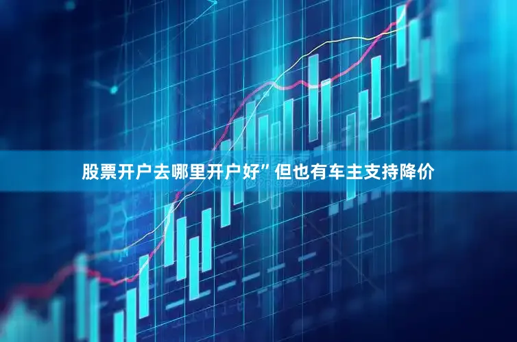 股票开户去哪里开户好”但也有车主支持降价