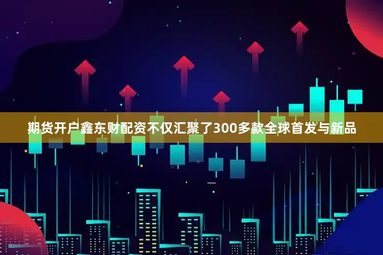 期货开户鑫东财配资不仅汇聚了300多款全球首发与新品