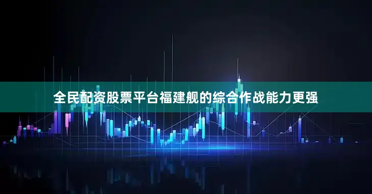 全民配资股票平台福建舰的综合作战能力更强