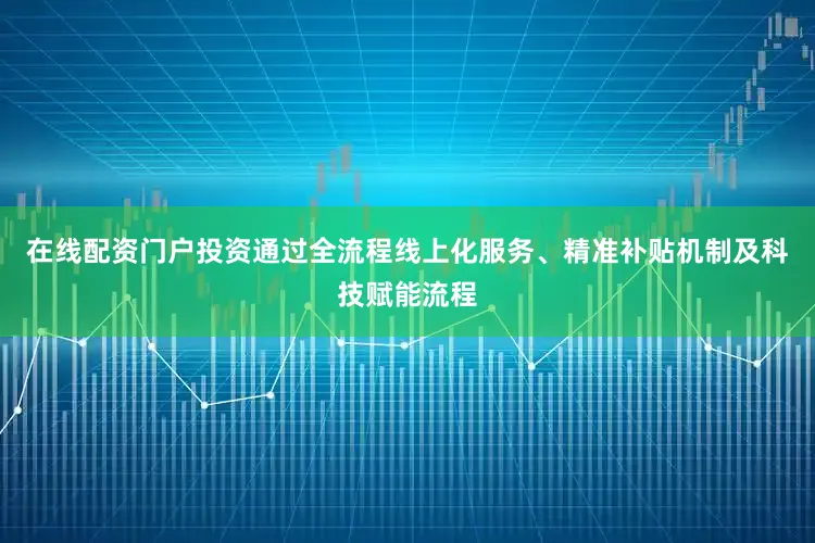 在线配资门户投资通过全流程线上化服务、精准补贴机制及科技赋能流程